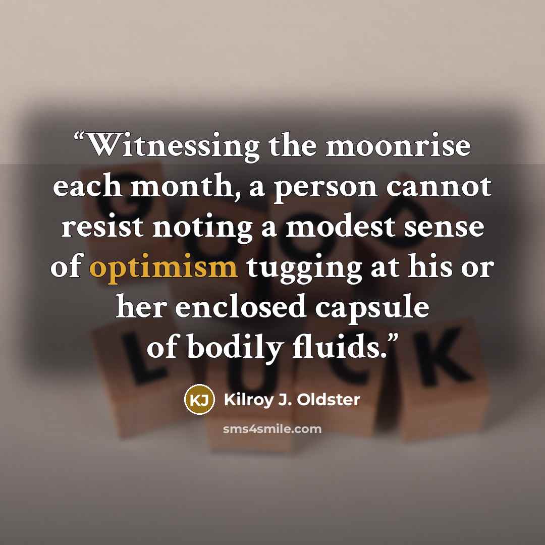 “Witnessing the moonrise each month, a person cannot resist noting a modest sense of optimism tugging at his or her enclosed capsule of bodily fluids.” quote by Kilroy J. Oldster