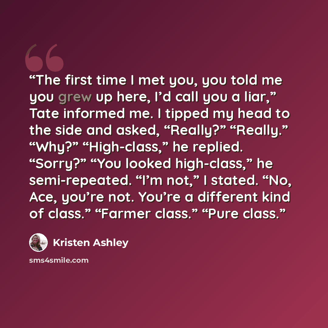 “The first time I met you, you told me you grew up here, I’d call you a liar,” Tate informed me. I tipped my head to the side and asked, “Really?” “Really.” “Why?” “High-class,” he replied. “Sorry?” “You looked high-class,” he semi-repeated. “I’m not,” I stated. “No, Ace, you’re not. You’re a…” quote by Kristen Ashley