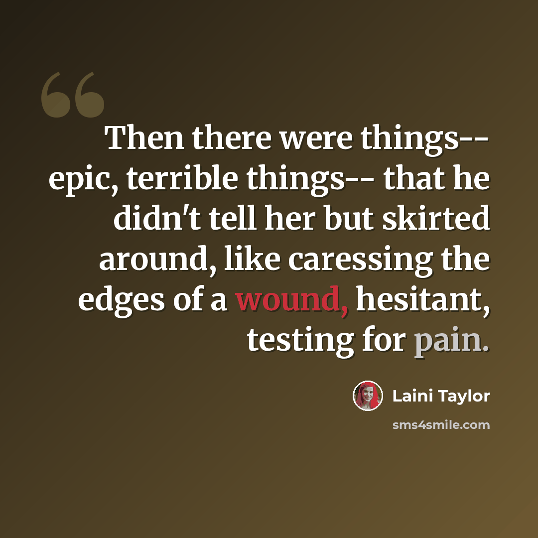 “Then there were things-- epic, terrible things-- that he didn't tell her but skirted around, like caressing the edges of a wound, hesitant, testing for pain.” quote by Laini Taylor