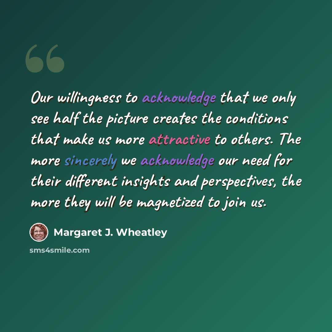 “Our willingness to acknowledge that we only see half the picture creates the conditions that make us more attractive to others. The more sincerely we acknowledge our need for their different insights and perspectives, the more they will be magnetized to join us.” quote by Margaret J. Wheatley