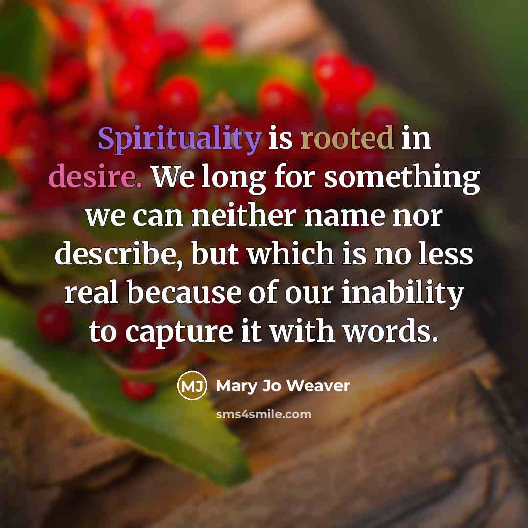“Spirituality is rooted in desire. We long for something we can neither name nor describe, but which is no less real because of our inability to capture it with words.” quote by Mary Jo Weaver