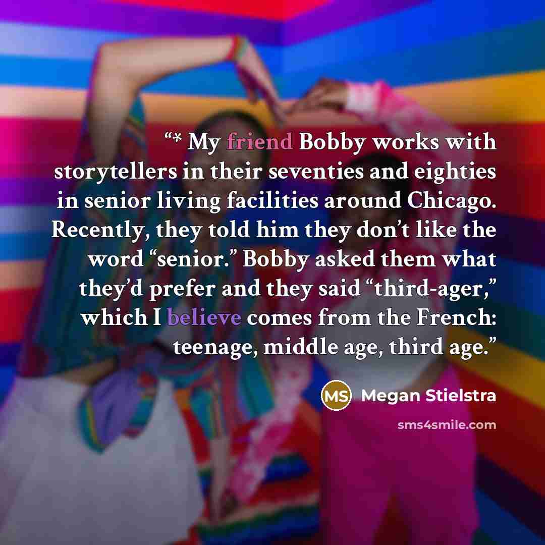 “* My friend Bobby works with storytellers in their seventies and eighties in senior living facilities around Chicago. Recently, they told him they don’t like the word “senior.” Bobby asked them what they’d prefer and they said “third-ager,” which I believe comes from the French: teenage, middle…” quote by Megan Stielstra