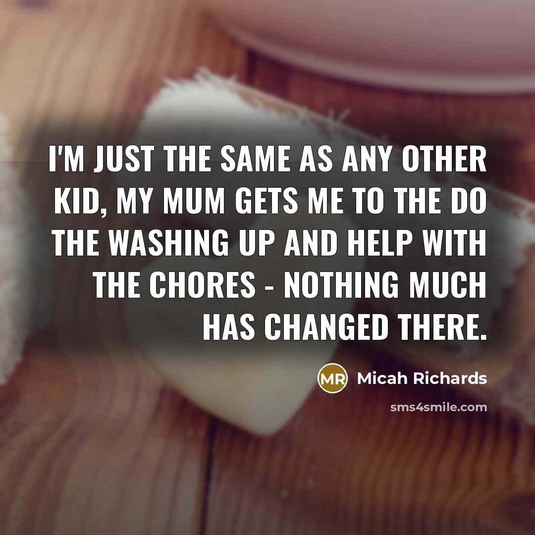 “I'm just the same as any other kid, my mum gets me to the do the washing up and help with the chores - nothing much has changed there.” quote by Micah Richards