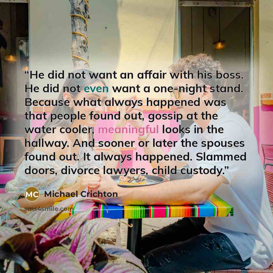 “He did not want an affair with his boss. He did not even want a one-night stand. Because what always happened was that people found out, gossip at the water cooler, meaningful looks in the hallway. And sooner or later the spouses found out. It always happened. Slammed doors, divorce lawyers, child…” quote by Michael Crichton
