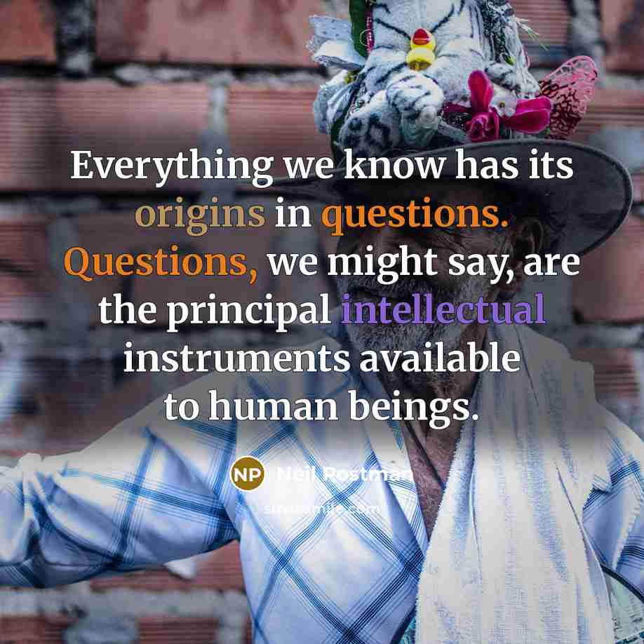 “Everything we know has its origins in questions. Questions, we might say, are the principal intellectual instruments available to human beings.” quote by Neil Postman