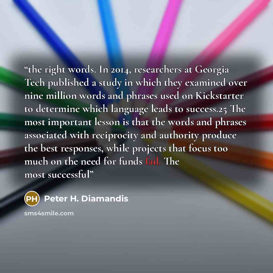 “the right words. In 2014, researchers at Georgia Tech published a study in which they examined over nine million words and phrases used on Kickstarter to determine which language leads to success.25 The most important lesson is that the words and phrases associated with reciprocity and authority…” quote by Peter H. Diamandis