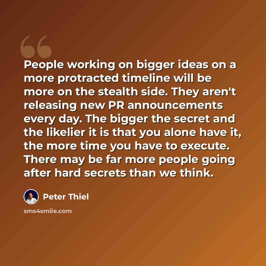 “People working on bigger ideas on a more protracted timeline will be more on the stealth side. They aren't releasing new PR announcements every day. The bigger the secret and the likelier it is that you alone have it, the more time you have to execute. There may be far more people going after hard…” quote by Peter Thiel