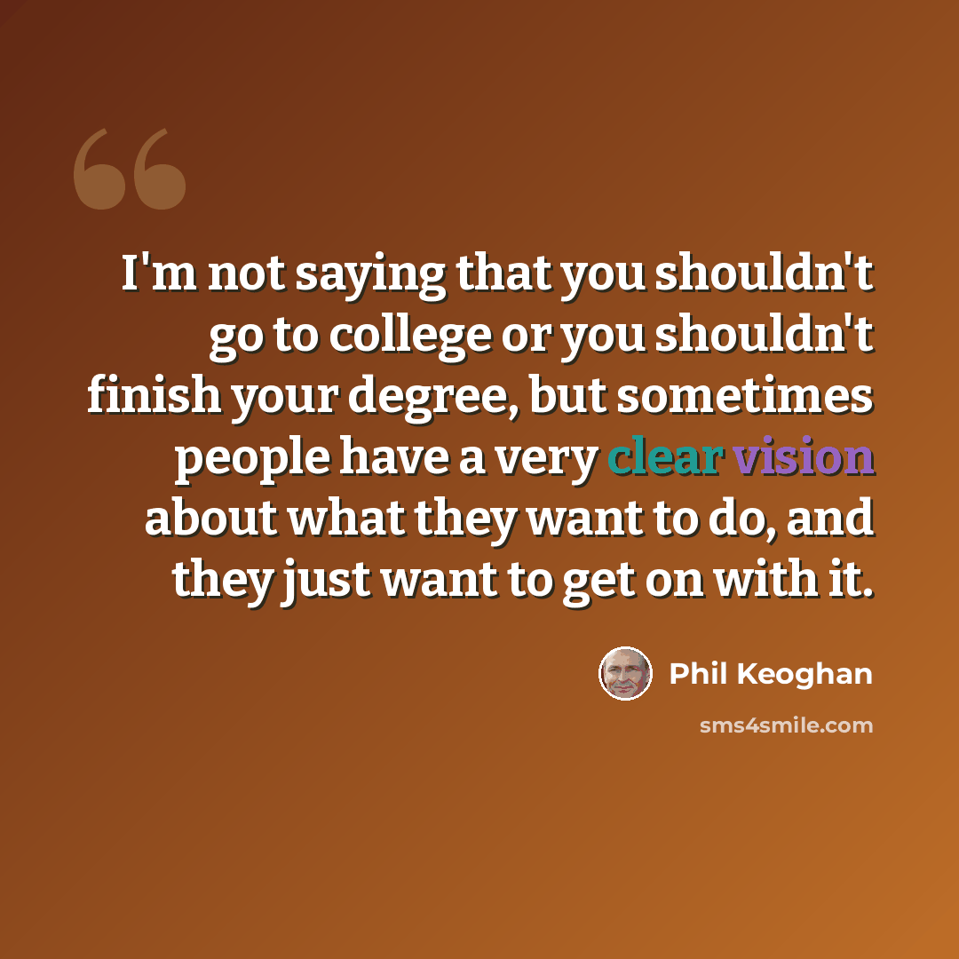 “I'm not saying that you shouldn't go to college or you shouldn't finish your degree, but sometimes people have a very clear vision about what they want to do, and they just want to get on with it.” quote by Phil Keoghan