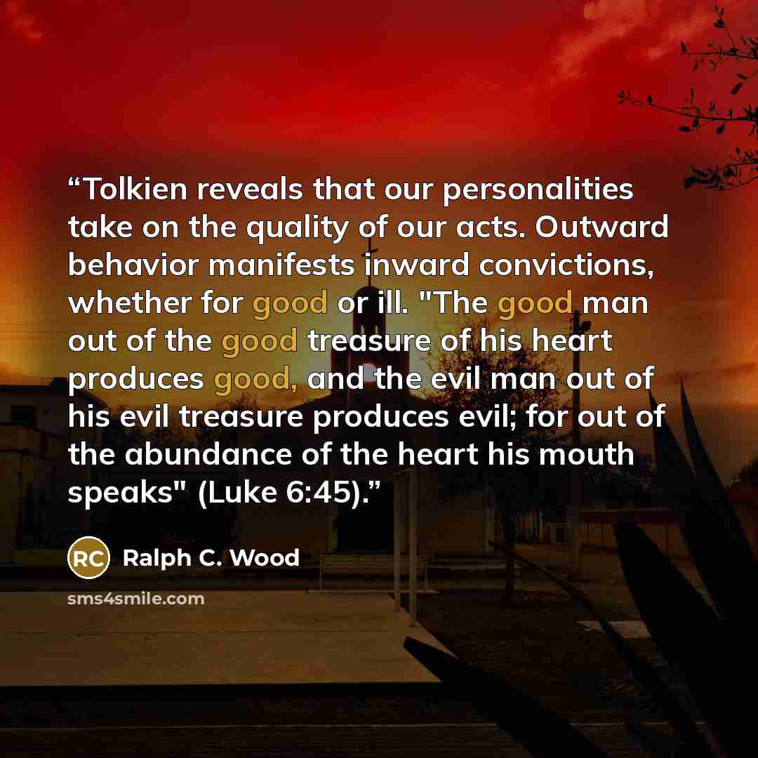 “Tolkien reveals that our personalities take on the quality of our acts. Outward behavior manifests inward convictions, whether for good or ill. "The good man out of the good treasure of his heart produces good, and the evil man out of his evil treasure produces evil; for out of the abundance of…” quote by Ralph C. Wood