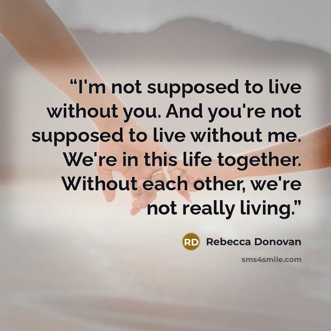 “I'm not supposed to live without you. And you're not supposed to live without me. We're in this life together. Without each other, we're not really living.” quote by Rebecca Donovan