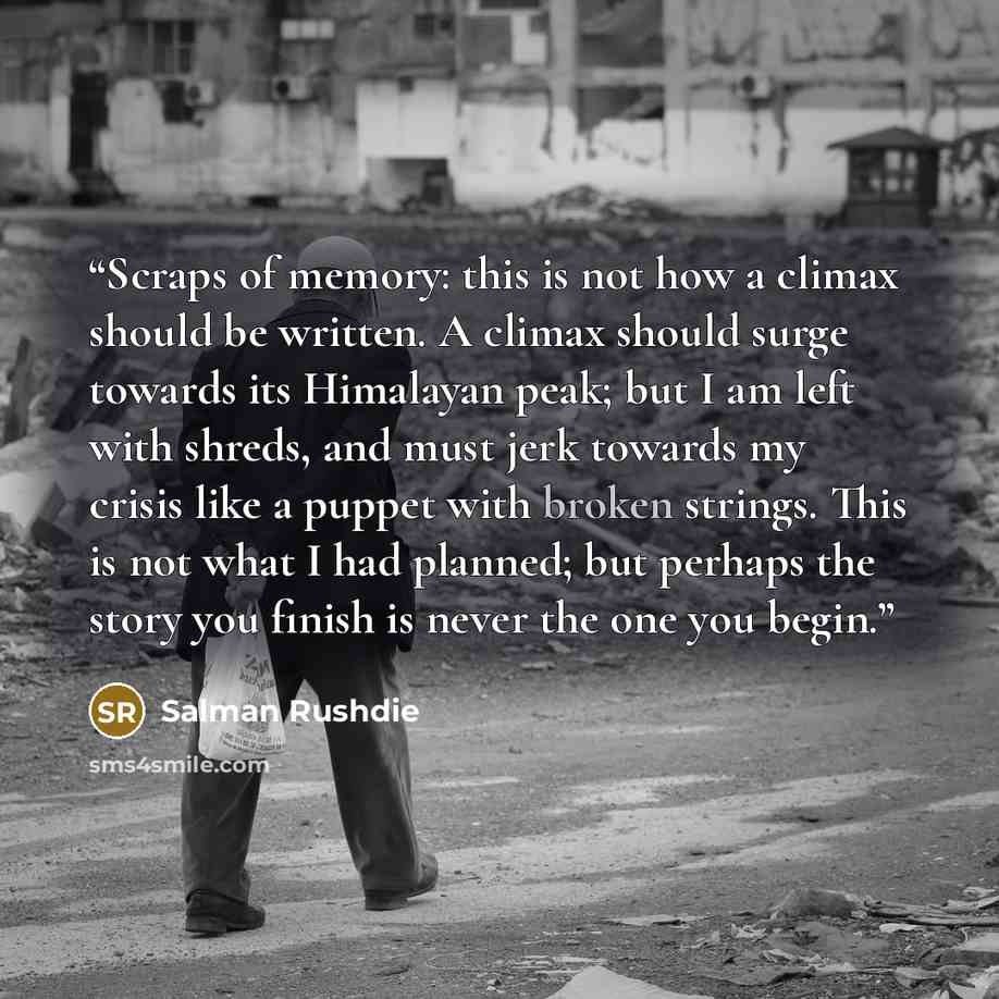 “Scraps of memory: this is not how a climax should be written. A climax should surge towards its Himalayan peak; but I am left with shreds, and must jerk towards my crisis like a puppet with broken strings. This is not what I had planned; but perhaps the story you finish is never the one you begin.” quote by Salman Rushdie