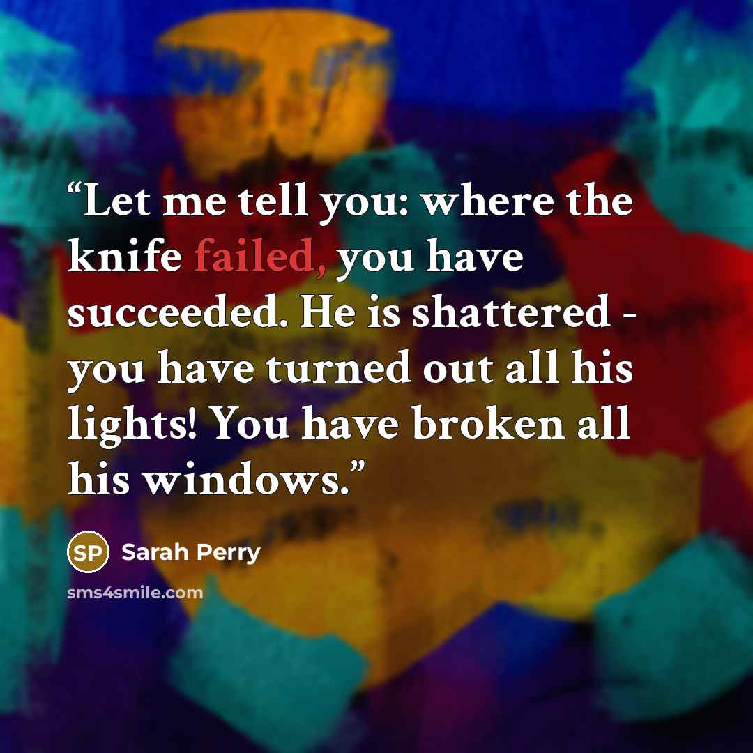 “Let me tell you: where the knife failed, you have succeeded. He is shattered - you have turned out all his lights! You have broken all his windows.” quote by Sarah Perry