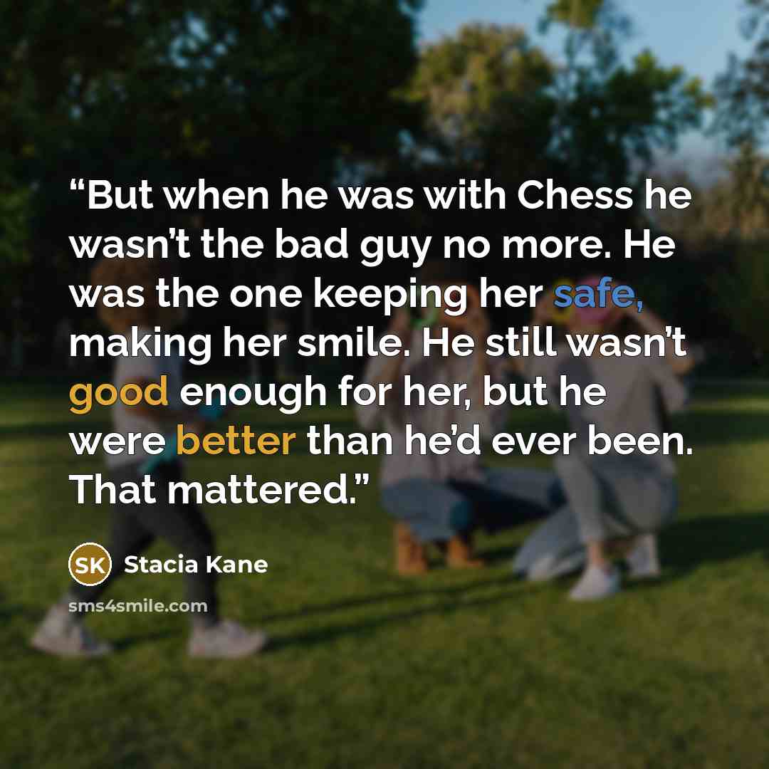 “But when he was with Chess he wasn’t the bad guy no more. He was the one keeping her safe, making her smile. He still wasn’t good enough for her, but he were better than he’d ever been. That mattered.” quote by Stacia Kane