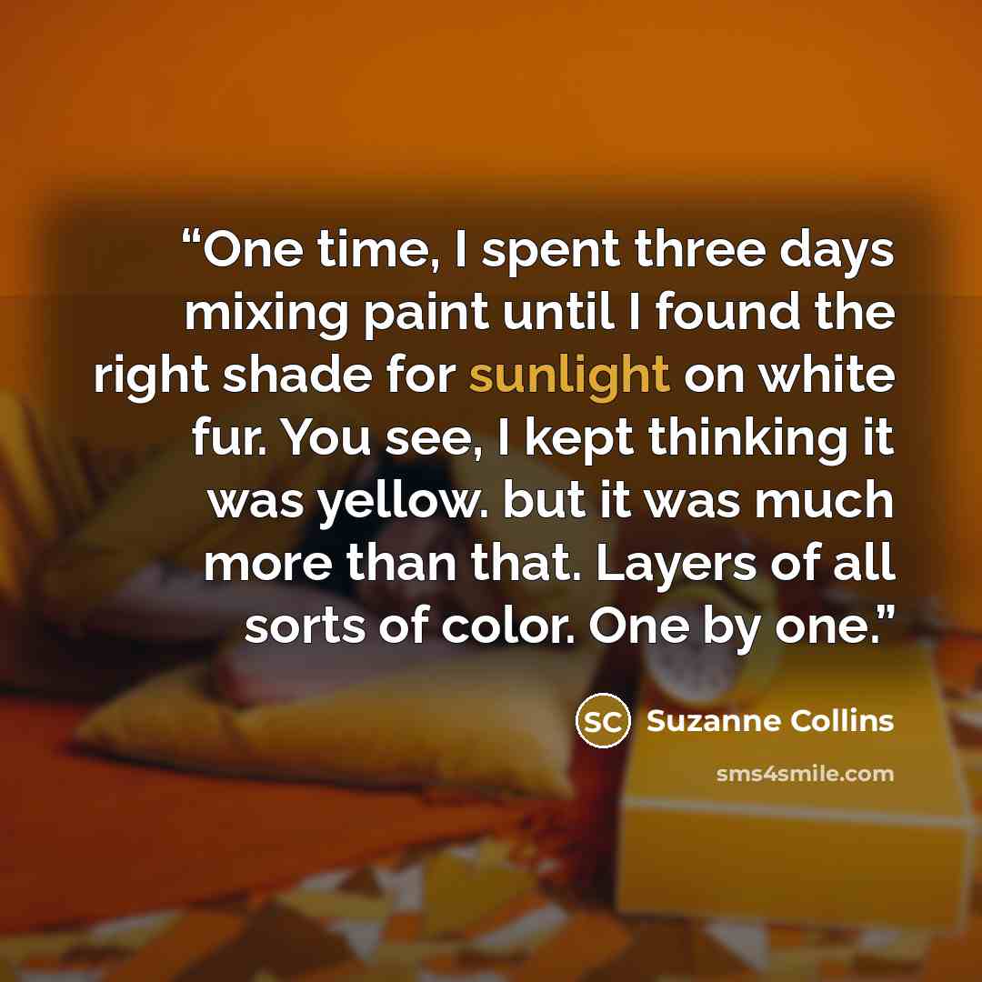 “One time, I spent three days mixing paint until I found the right shade for sunlight on white fur. You see, I kept thinking it was yellow. but it was much more than that. Layers of all sorts of color. One by one.” quote by Suzanne Collins