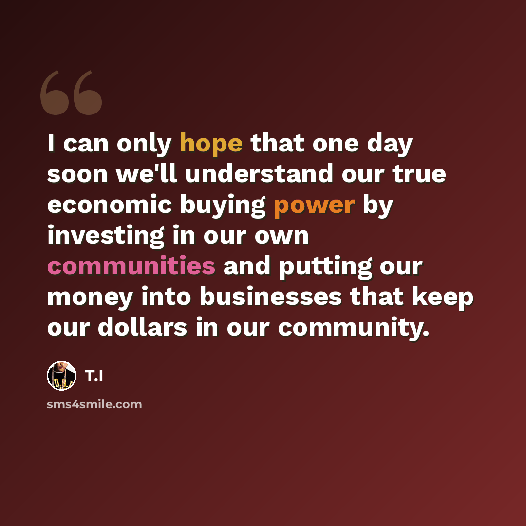 “I can only hope that one day soon we'll understand our true economic buying power by investing in our own communities and putting our money into businesses that keep our dollars in our community.” quote by T.I
