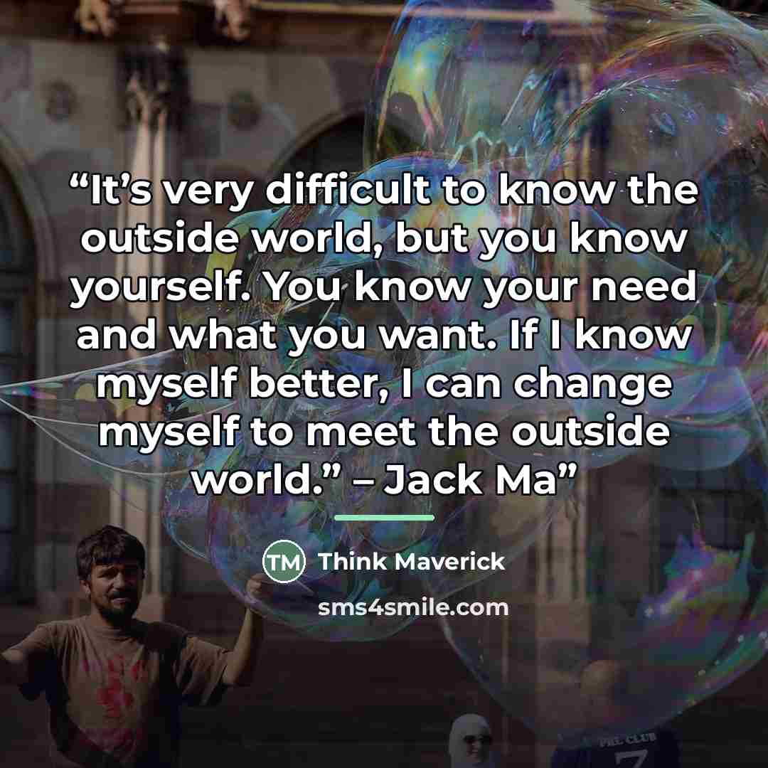 “It’s very difficult to know the outside world, but you know yourself. You know your need and what you want. If I know myself better, I can change myself to meet the outside world.” – Jack Ma” quote by Think Maverick