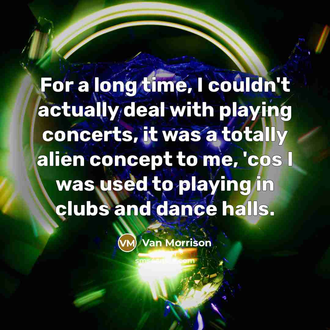 “For a long time, I couldn't actually deal with playing concerts, it was a totally alien concept to me, 'cos I was used to playing in clubs and dance halls.” quote by Van Morrison