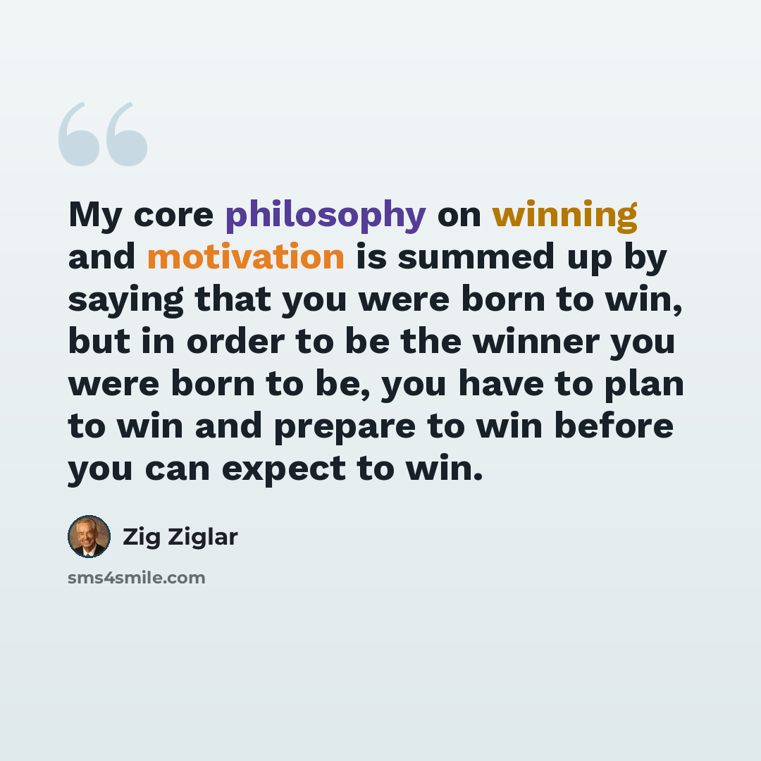 “My core philosophy on winning and motivation is summed up by saying that you were born to win, but in order to be the winner you were born to be, you have to plan to win and prepare to win before you can expect to win.” quote by Zig Ziglar