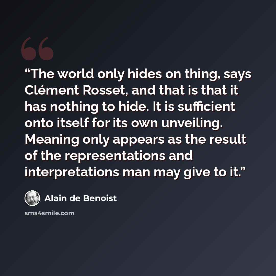 “The world only hides on thing, says Clément Rosset, and that is that it has nothing to hide. It is sufficient onto itself for its own unveiling. Meaning only appears as the result of the representations and interpretations man may give to it.” quote by Alain de Benoist