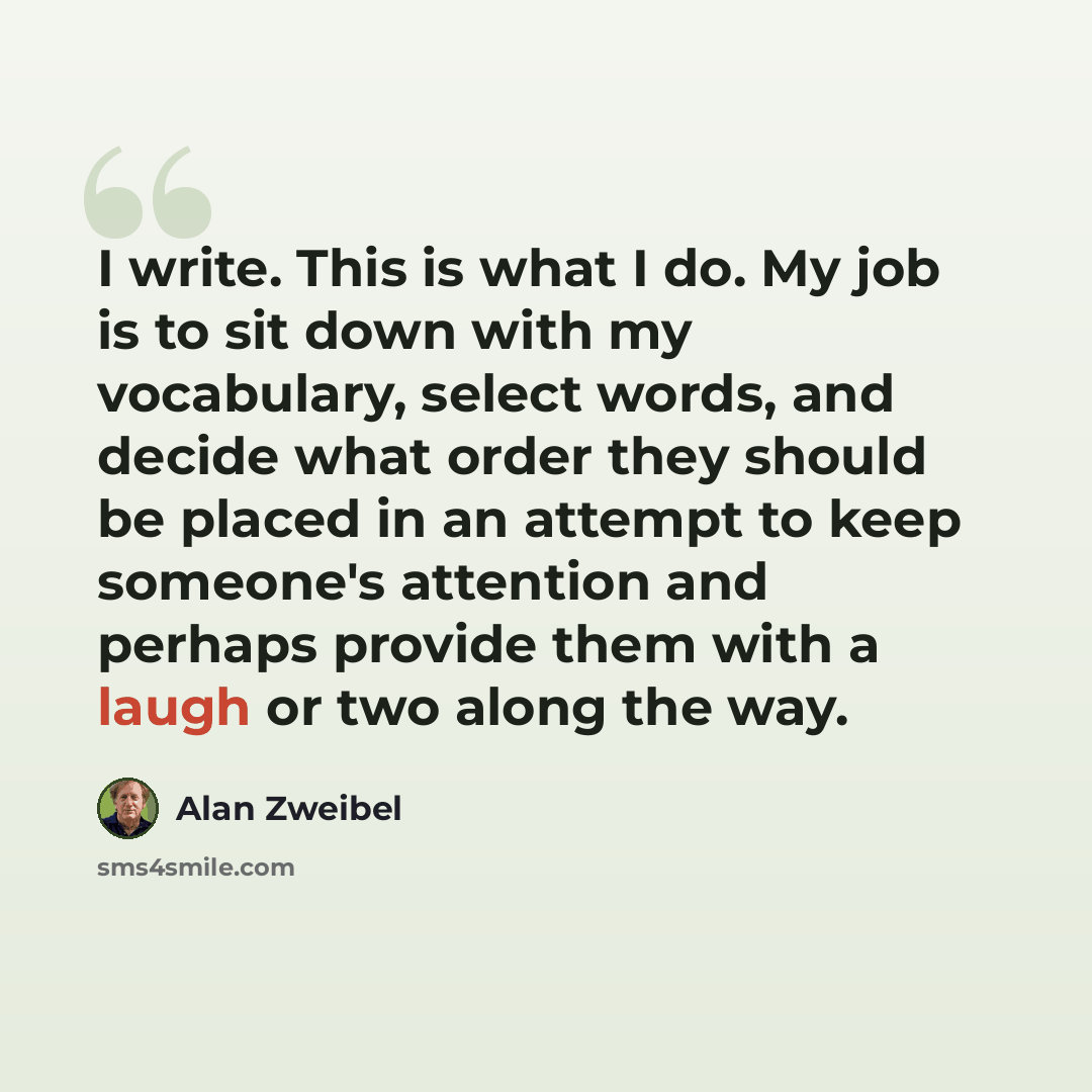 “I write. This is what I do. My job is to sit down with my vocabulary, select words, and decide what order they should be placed in an attempt to keep someone's attention and perhaps provide them with a laugh or two along the way.” quote by Alan Zweibel