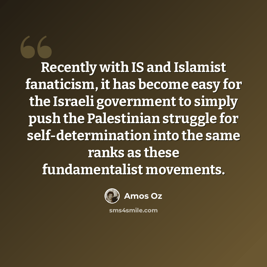 “Recently with IS and Islamist fanaticism, it has become easy for the Israeli government to simply push the Palestinian struggle for self-determination into the same ranks as these fundamentalist movements.” quote by Amos Oz