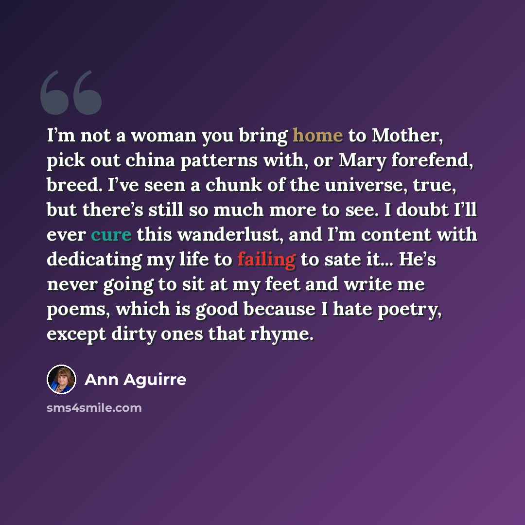 “I’m not a woman you bring home to Mother, pick out china patterns with, or Mary forefend, breed. I’ve seen a chunk of the universe, true, but there’s still so much more to see. I doubt I’ll ever cure this wanderlust, and I’m content with dedicating my life to failing to sate it... He’s never going…” quote by Ann Aguirre