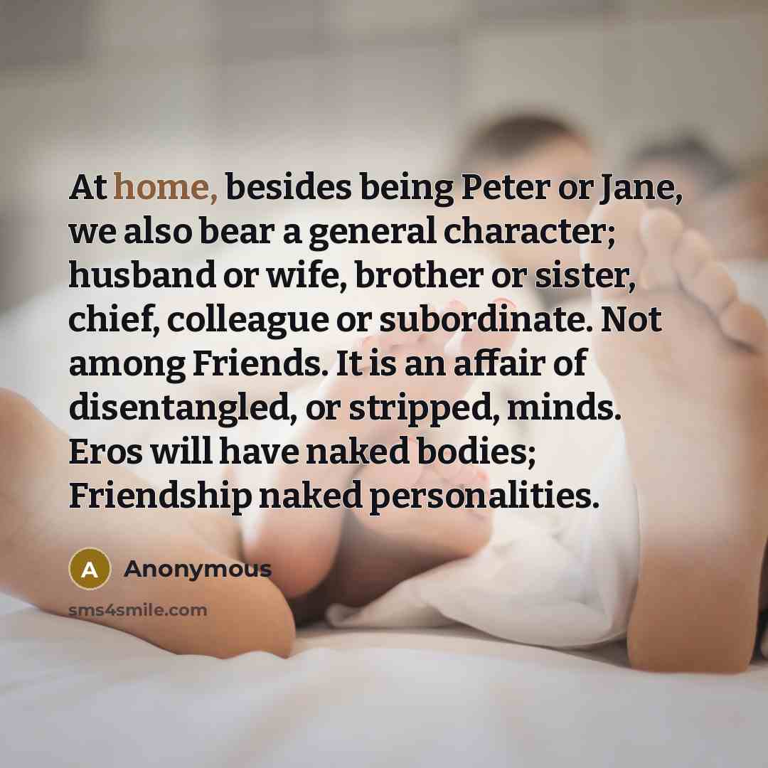 “At home, besides being Peter or Jane, we also bear a general character; husband or wife, brother or sister, chief, colleague or subordinate. Not among Friends. It is an affair of disentangled, or stripped, minds. Eros will have naked bodies; Friendship naked personalities.” quote by Anonymous