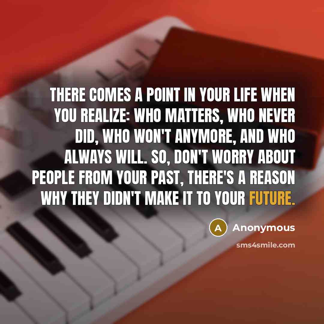“There comes a point in your life when you realize: Who matters, Who never did, Who won't anymore, And who always will. So, don't worry about people from your past, there's a reason why they didn't make it to your future.” quote by Anonymous