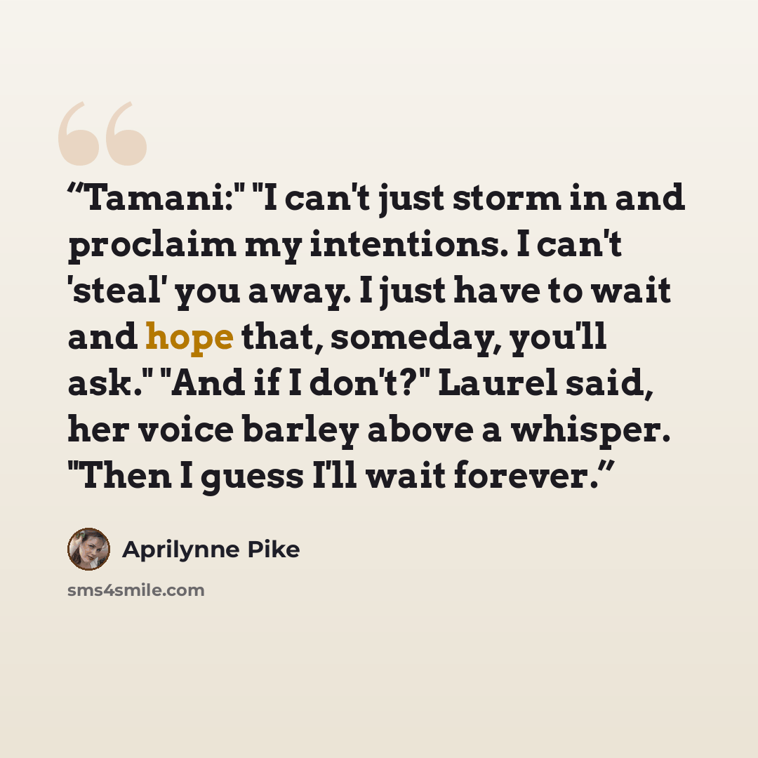 “Tamani:" "I can't just storm in and proclaim my intentions. I can't 'steal' you away. I just have to wait and hope that, someday, you'll ask." "And if I don't?" Laurel said, her voice barley above a whisper. "Then I guess I'll wait forever.” quote by Aprilynne Pike
