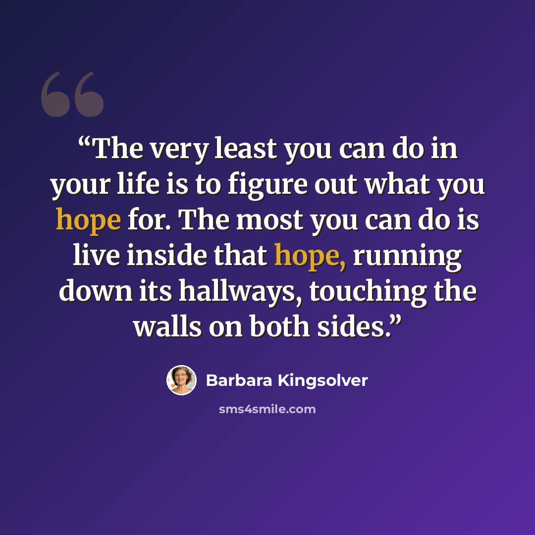 “‎The very least you can do in your life is to figure out what you hope for. The most you can do is live inside that hope, running down its hallways, touching the walls on both sides.” quote by Barbara Kingsolver