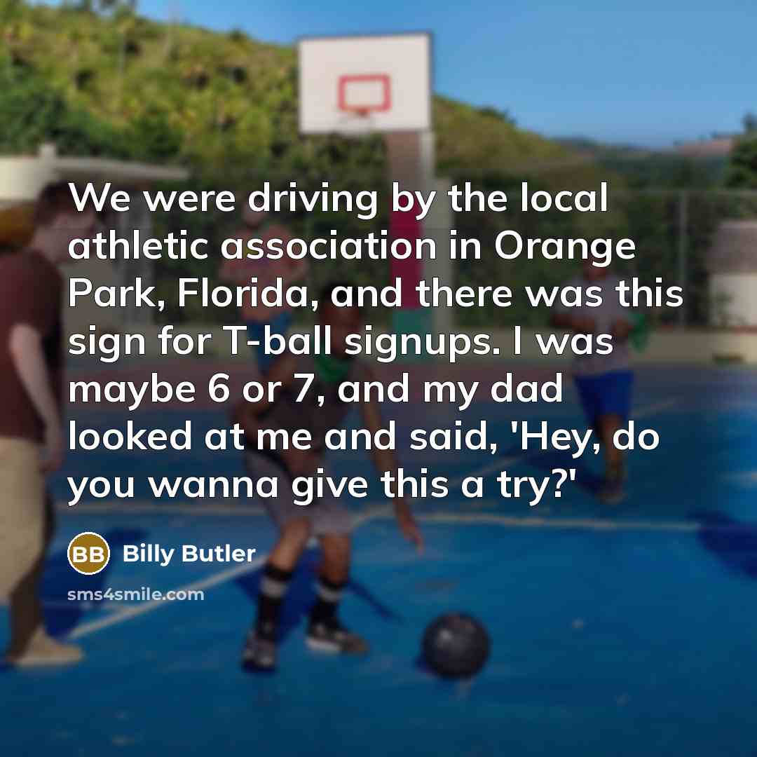 “We were driving by the local athletic association in Orange Park, Florida, and there was this sign for T-ball signups. I was maybe 6 or 7, and my dad looked at me and said, 'Hey, do you wanna give this a try?'” quote by Billy Butler