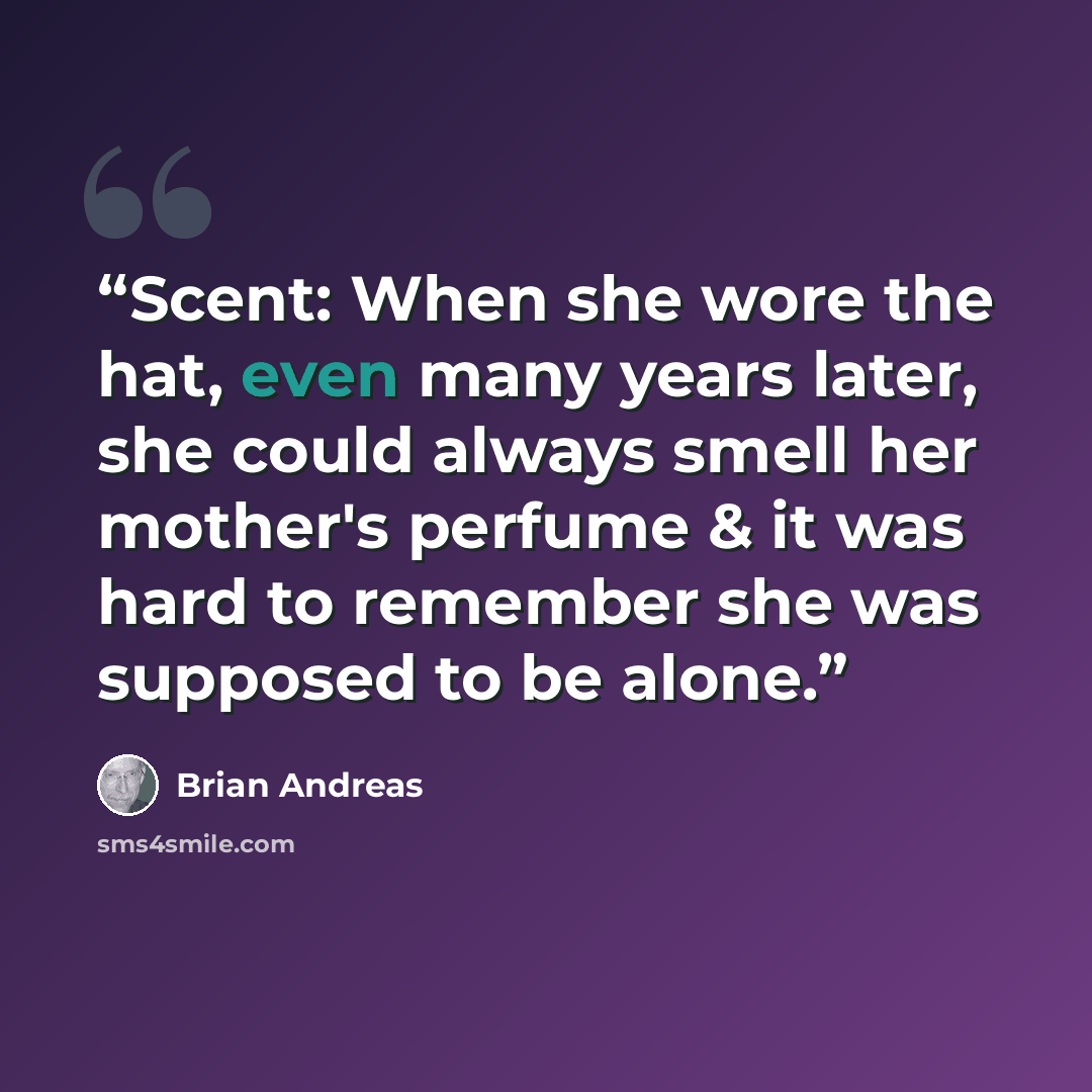 “Scent: When she wore the hat, even many years later, she could always smell her mother's perfume & it was hard to remember she was supposed to be alone.” quote by Brian Andreas