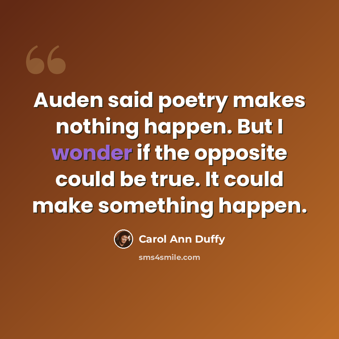 “Auden said poetry makes nothing happen. But I wonder if the opposite could be true. It could make something happen.” quote by Carol Ann Duffy
