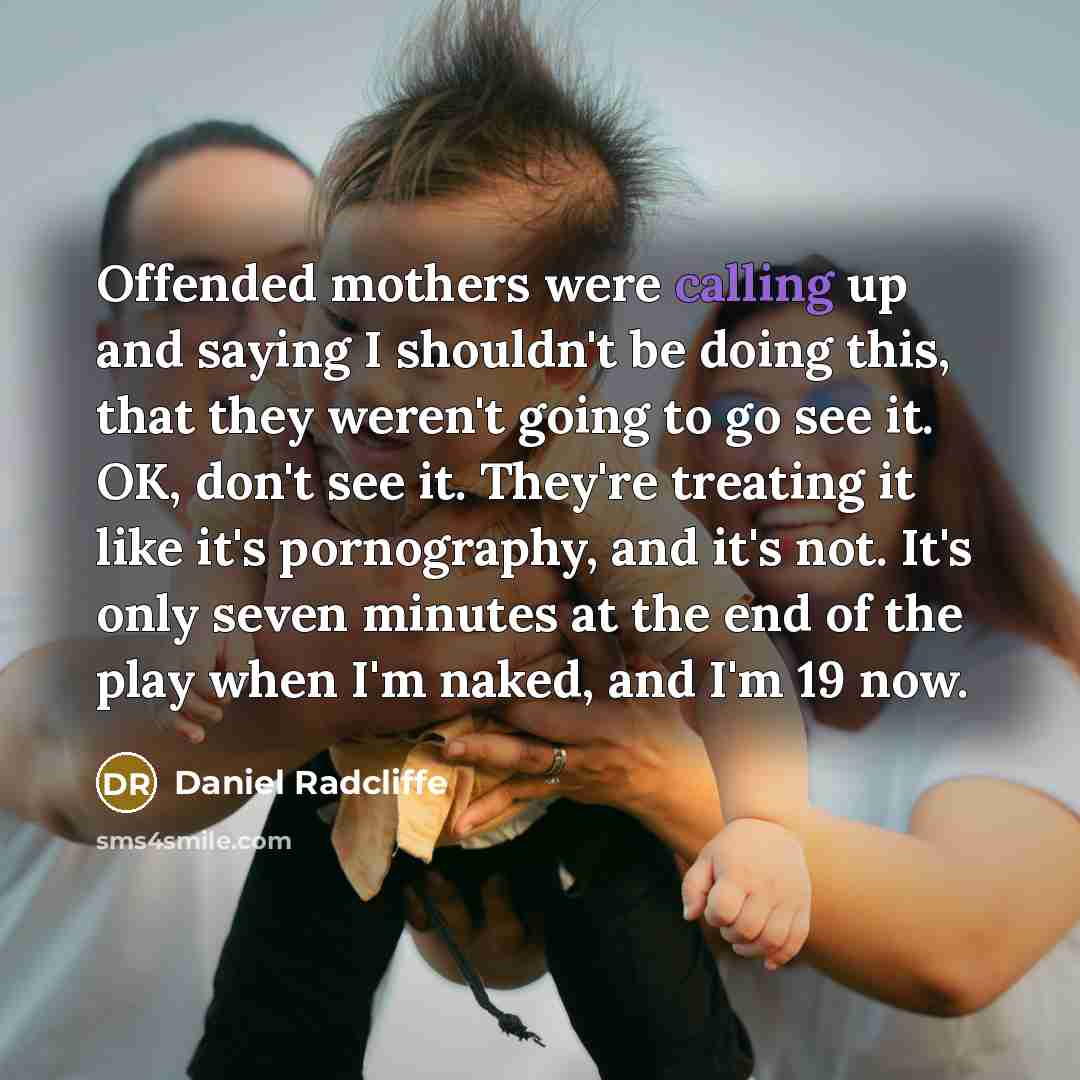 “Offended mothers were calling up and saying I shouldn't be doing this, that they weren't going to go see it. OK, don't see it. They're treating it like it's pornography, and it's not. It's only seven minutes at the end of the play when I'm naked, and I'm 19 now.” quote by Daniel Radcliffe