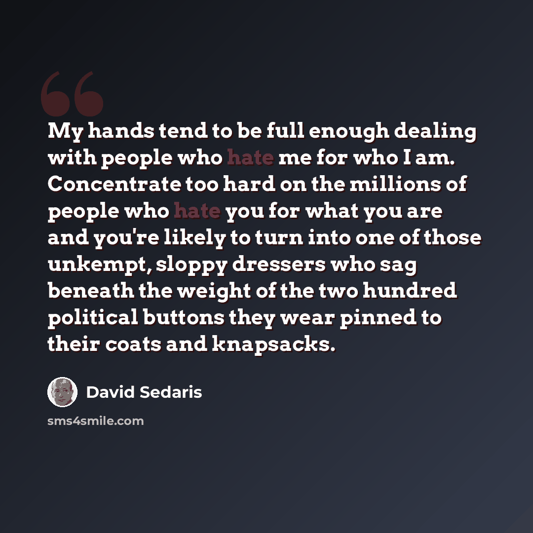 “My hands tend to be full enough dealing with people who hate me for who I am. Concentrate too hard on the millions of people who hate you for what you are and you're likely to turn into one of those unkempt, sloppy dressers who sag beneath the weight of the two hundred political buttons they wear…” quote by David Sedaris
