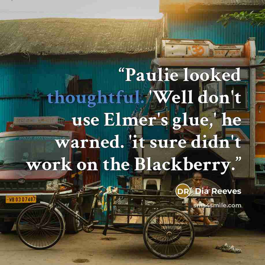 “Paulie looked thoughtful. 'Well don't use Elmer's glue,' he warned. 'it sure didn't work on the Blackberry.” quote by Dia Reeves