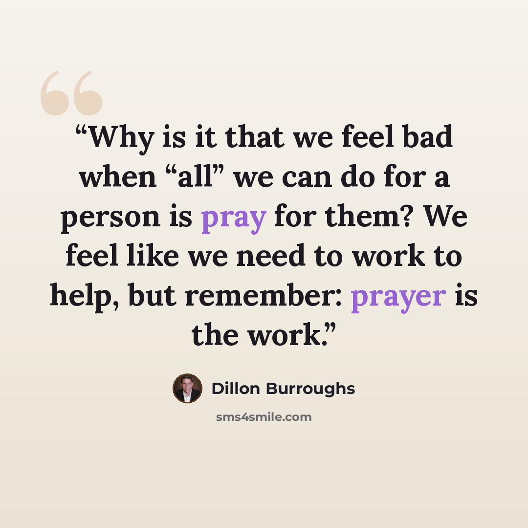 “Why is it that we feel bad when “all” we can do for a person is pray for them? We feel like we need to work to help, but remember: prayer is the work.” quote by Dillon Burroughs