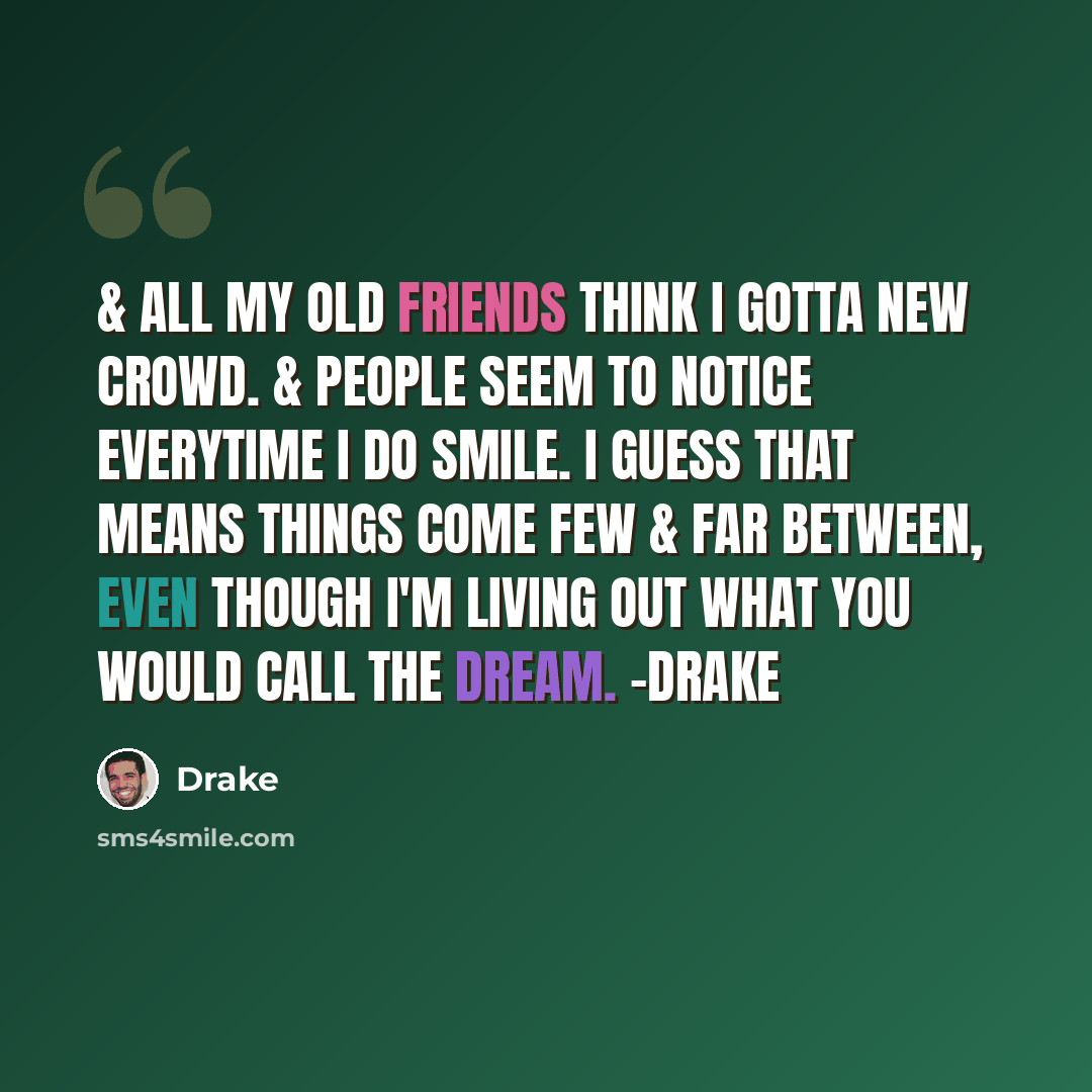 “& all my old friends think I gotta new crowd. & people seem to notice everytime I do smile. I guess that means things come few & far between, even though I'm living out what you would call the dream. -Drake” quote by Drake