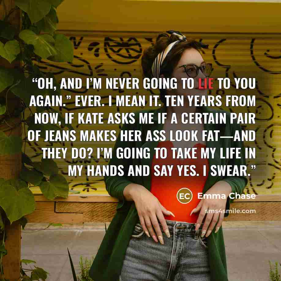 “Oh, and I’m never going to lie to you again.” Ever. I mean it. Ten years from now, if Kate asks me if a certain pair of jeans makes her ass look fat—and they do? I’m going to take my life in my hands and say yes. I swear.” quote by Emma Chase