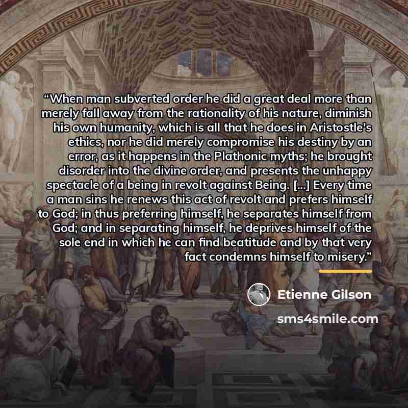 “When man subverted order he did a great deal more than merely fall away from the rationality of his nature, diminish his own humanity, which is all that he does in Aristostle's ethics, nor he did merely compromise his destiny by an error, as it happens in the Plathonic myths; he brought disorder…” quote by Étienne Gilson