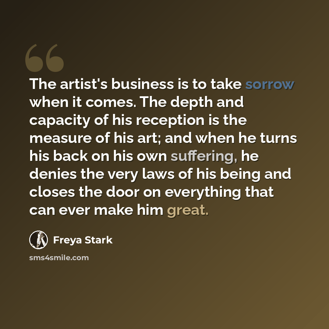 “The artist's business is to take sorrow when it comes. The depth and capacity of his reception is the measure of his art; and when he turns his back on his own suffering, he denies the very laws of his being and closes the door on everything that can ever make him great.” quote by Freya Stark