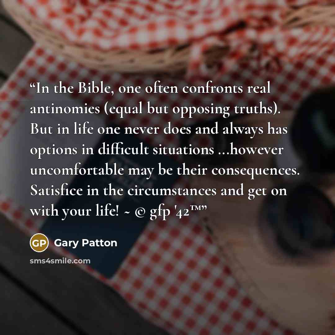 “In the Bible, one often confronts real antinomies (equal but opposing truths). But in life one never does and always has options in difficult situations ...however uncomfortable may be their consequences. Satisfice in the circumstances and get on with your life! ~ © gfp '42™” quote by Gary Patton