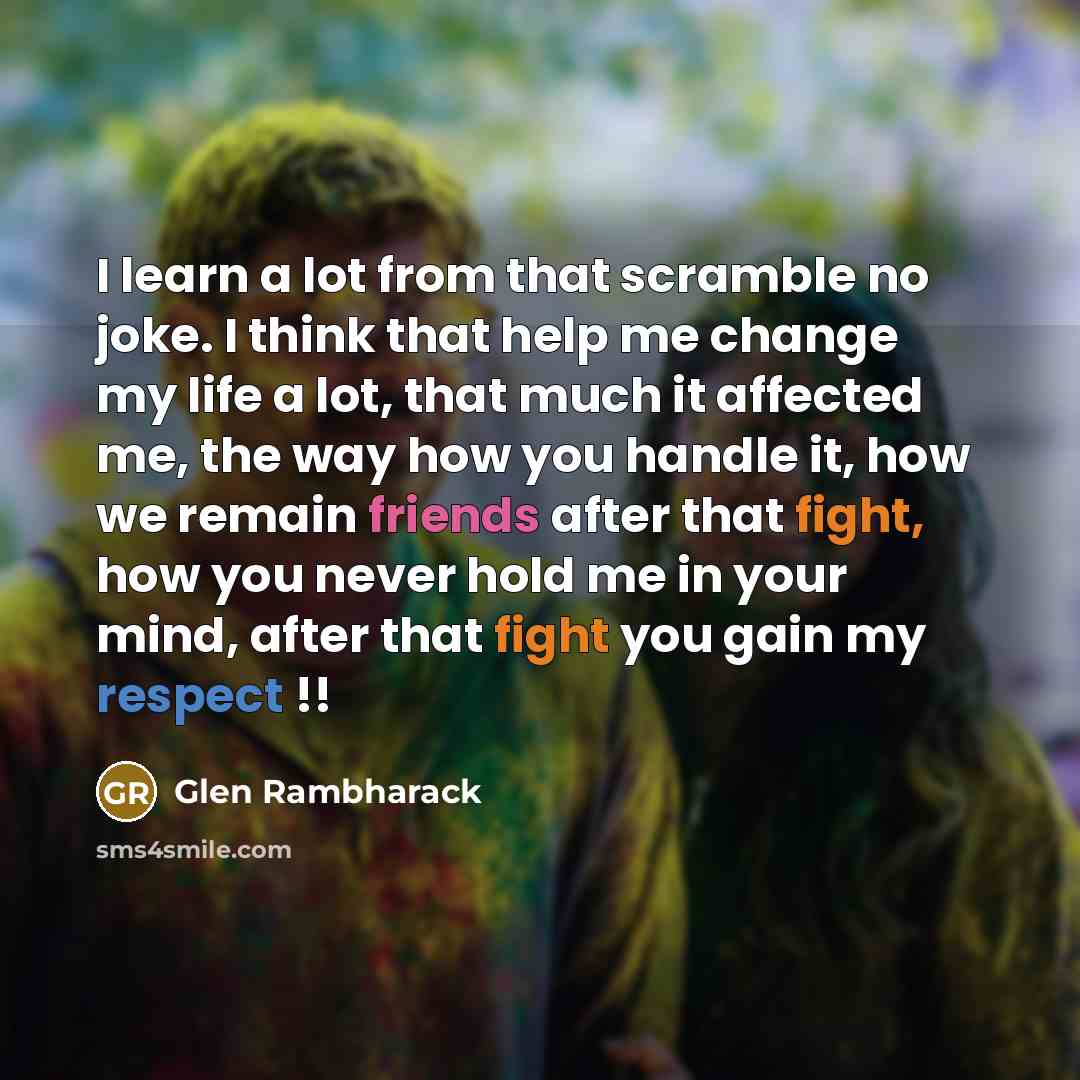 “I learn a lot from that scramble no joke. I think that help me change my life a lot, that much it affected me, the way how you handle it, how we remain friends after that fight, how you never hold me in your mind, after that fight you gain my respect !!” quote by Glen Rambharack