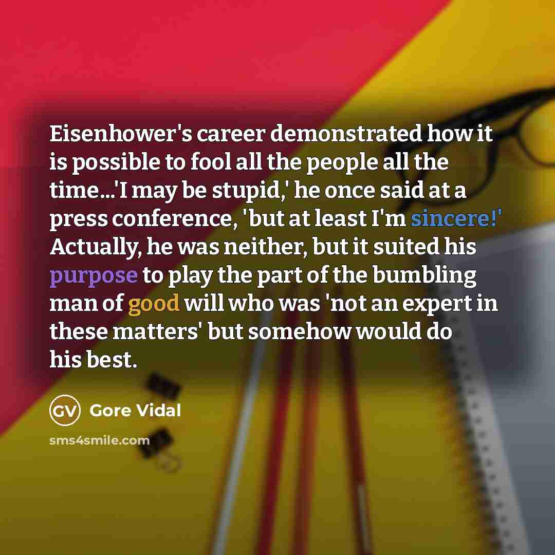 “Eisenhower's career demonstrated how it is possible to fool all the people all the time...'I may be stupid,' he once said at a press conference, 'but at least I'm sincere!' Actually, he was neither, but it suited his purpose to play the part of the bumbling man of good will who was 'not an expert…” quote by Gore Vidal