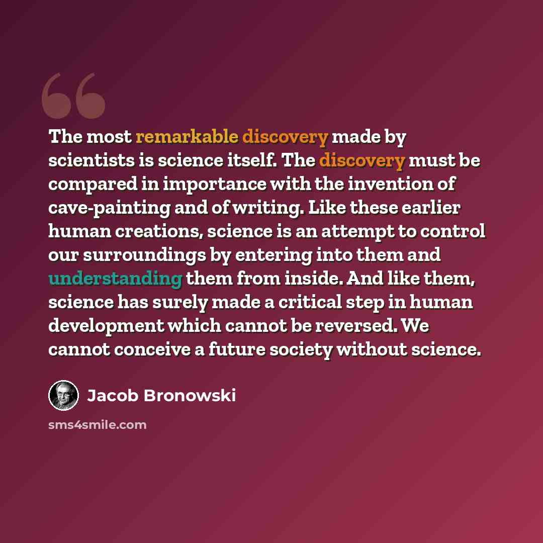 “The most remarkable discovery made by scientists is science itself. The discovery must be compared in importance with the invention of cave-painting and of writing. Like these earlier human creations, science is an attempt to control our surroundings by entering into them and understanding them…” quote by Jacob Bronowski