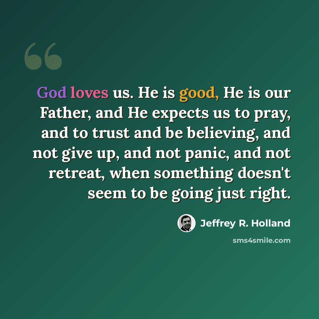 “God loves us. He is good, He is our Father, and He expects us to pray, and to trust and be believing, and not give up, and not panic, and not retreat, when something doesn't seem to be going just right.” quote by Jeffrey R. Holland