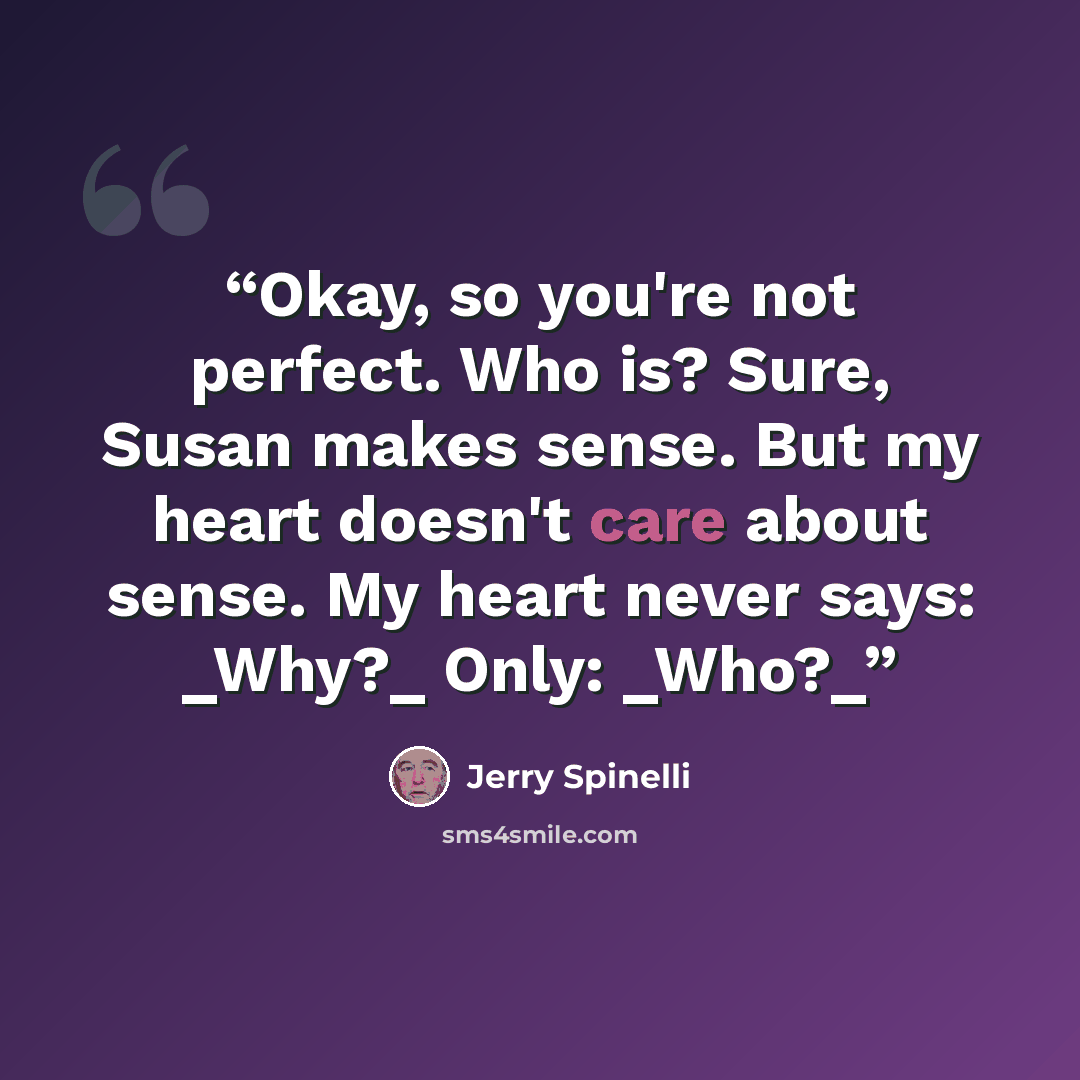 “Okay, so you're not perfect. Who is? Sure, Susan makes sense. But my heart doesn't care about sense. My heart never says: _Why?_ Only: _Who?_” quote by Jerry Spinelli
