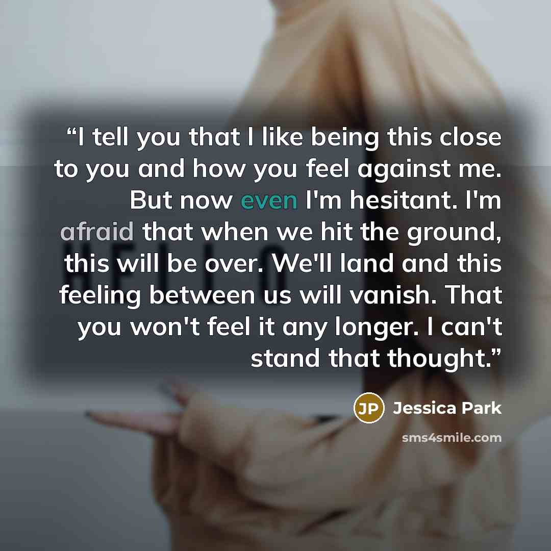“I tell you that I like being this close to you and how you feel against me. But now even I'm hesitant. I'm afraid that when we hit the ground, this will be over. We'll land and this feeling between us will vanish. That you won't feel it any longer. I can't stand that thought.” quote by Jessica Park