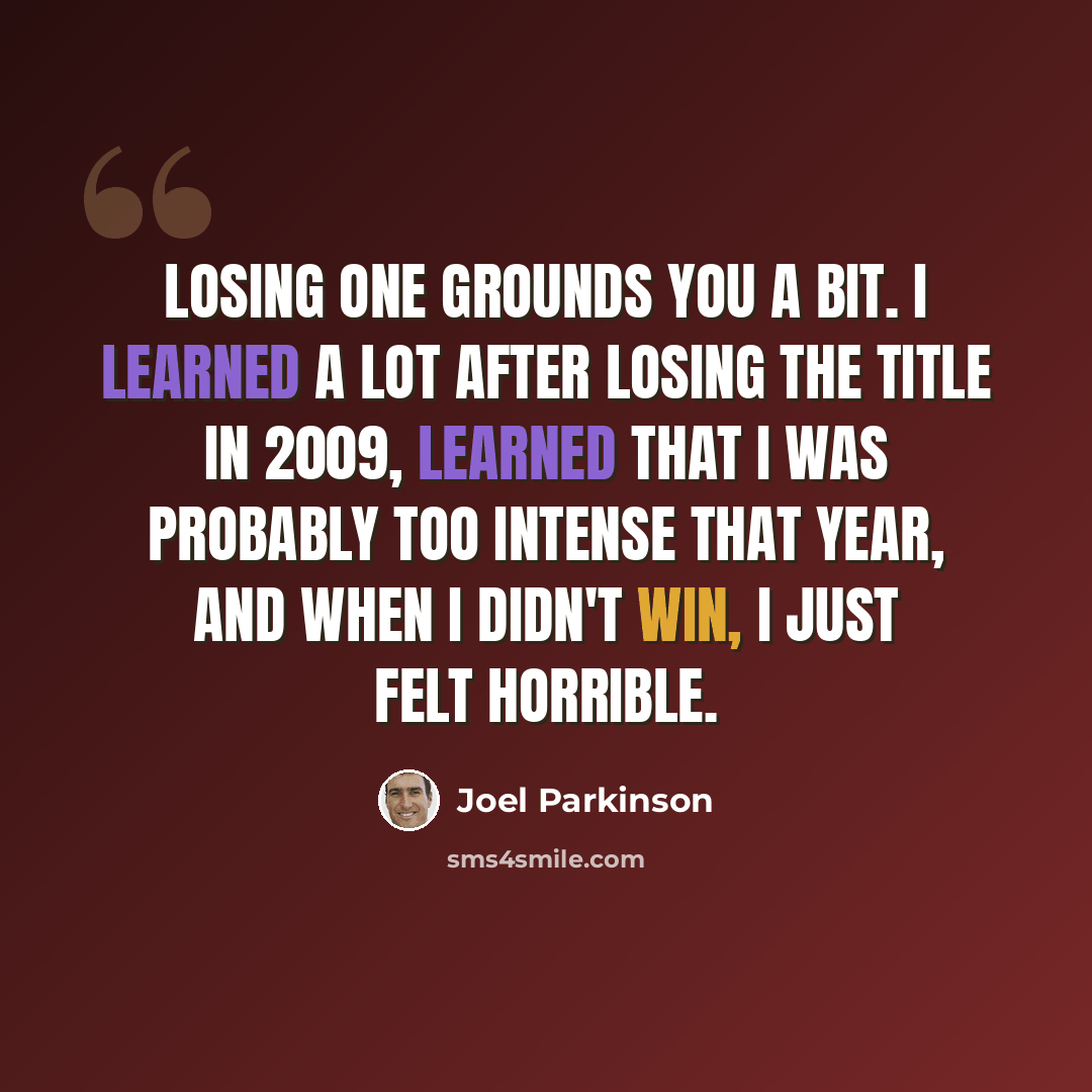 “Losing one grounds you a bit. I learned a lot after losing the title in 2009, learned that I was probably too intense that year, and when I didn't win, I just felt horrible.” quote by Joel Parkinson