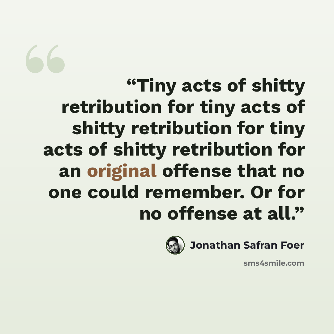 “Tiny acts of shitty retribution for tiny acts of shitty retribution for tiny acts of shitty retribution for an original offense that no one could remember. Or for no offense at all.” quote by Jonathan Safran Foer